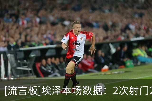 [流言板]埃泽本场数据：2次射门2射正1进球，3次成功过人，4次被犯规